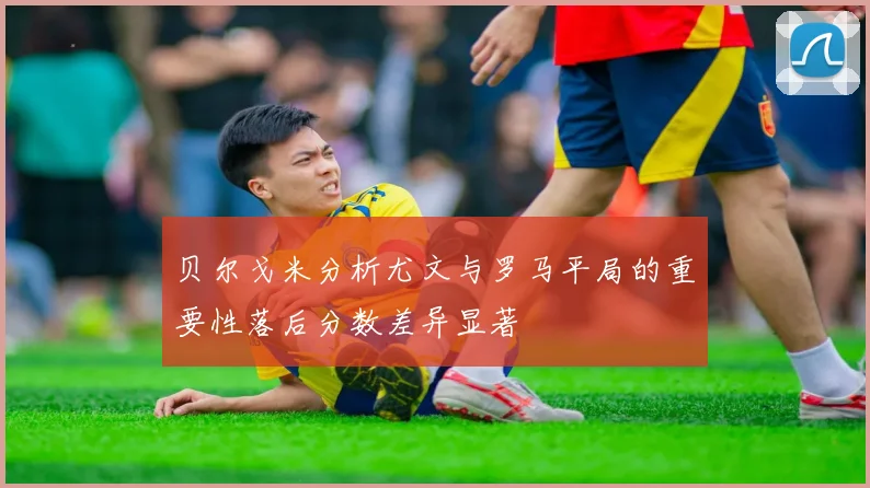 贝尔戈米分析尤文与罗马平局的重要性落后分数差异显著