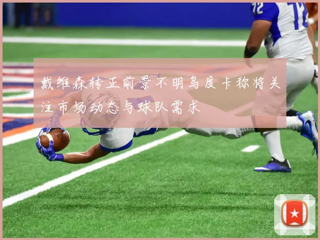戴维森转正前景不明乌度卡称将关注市场动态与球队需求