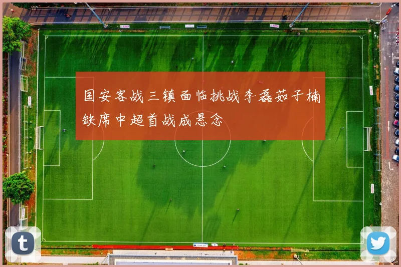 国安客战三镇面临挑战李磊茹子楠缺席中超首战成悬念