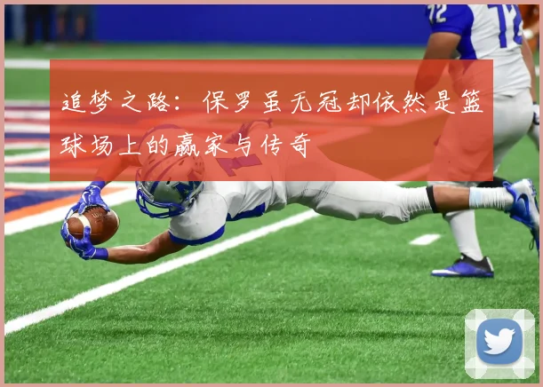 追梦之路：保罗虽无冠却依然是篮球场上的赢家与传奇