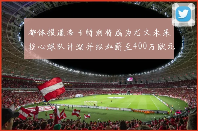 都体报道洛卡特利将成为尤文未来核心球队计划并拟加薪至400万欧元