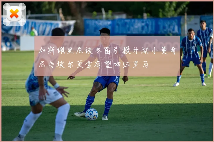 加斯佩里尼谈冬窗引援计划小曼奇尼与埃尔莫索有望回归罗马