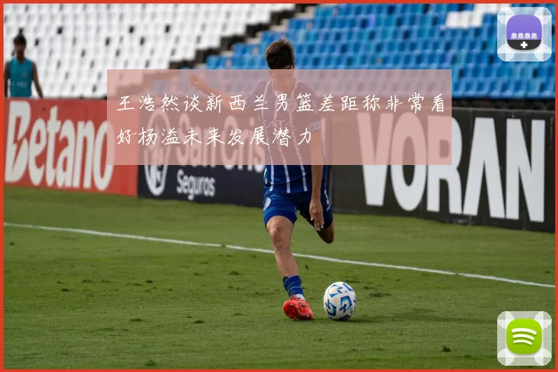 王浩然谈新西兰男篮差距称非常看好杨溢未来发展潜力