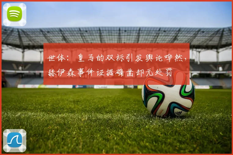 世体：皇马的双标引发舆论哗然，赫伊森事件证据确凿却无处罚