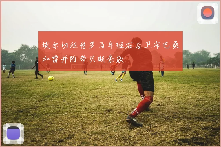 埃尔切租借罗马年轻右后卫布巴桑加雷并附带买断条款