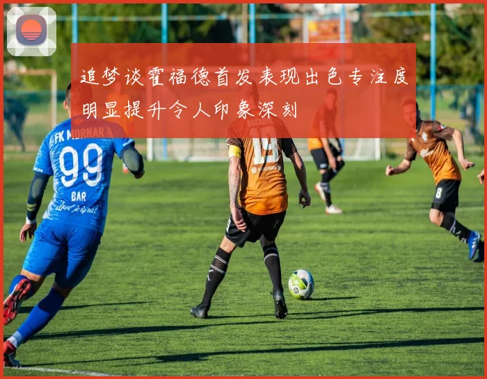 追梦谈霍福德首发表现出色专注度明显提升令人印象深刻