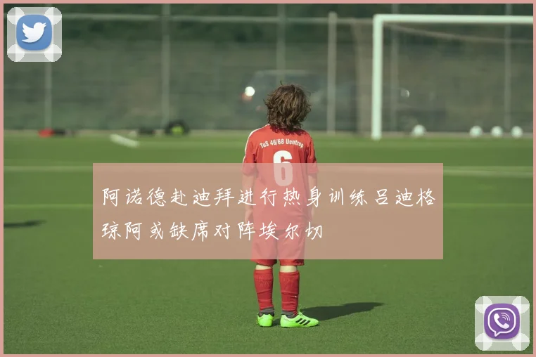 阿诺德赴迪拜进行热身训练吕迪格琼阿或缺席对阵埃尔切