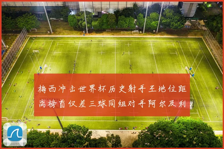 梅西冲击世界杯历史射手王地位距离榜首仅差三球同组对手阿尔及利亚奥地利约旦