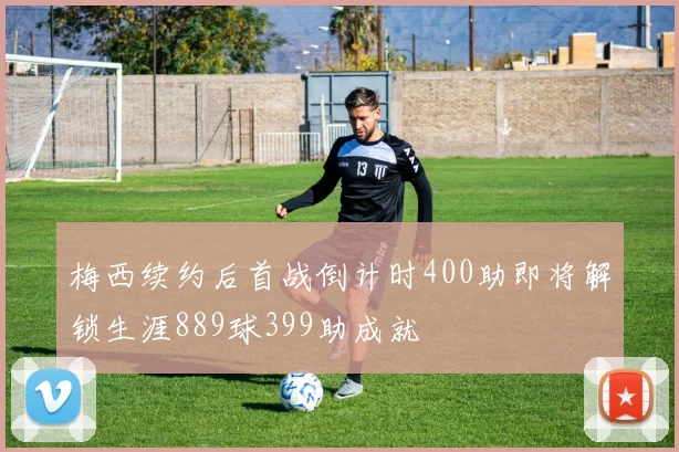 梅西续约后首战倒计时400助即将解锁生涯889球399助成就