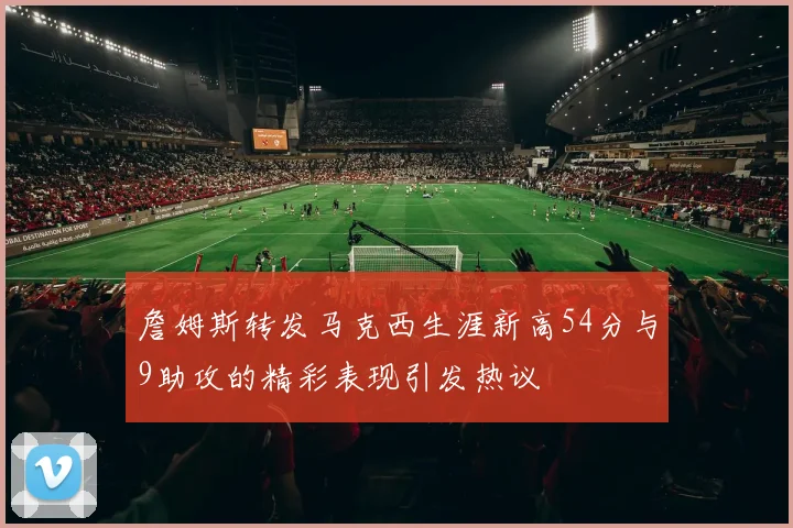 詹姆斯转发马克西生涯新高54分与9助攻的精彩表现引发热议