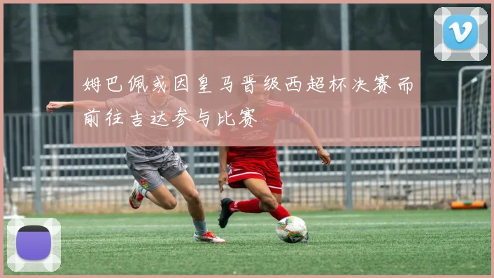 姆巴佩或因皇马晋级西超杯决赛而前往吉达参与比赛
