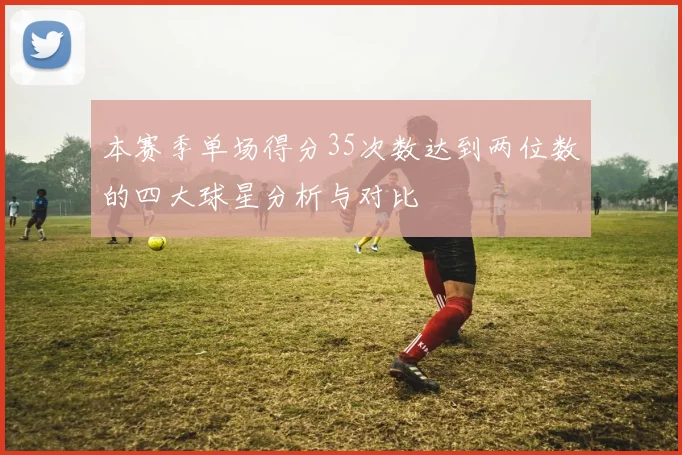 本赛季单场得分35次数达到两位数的四大球星分析与对比