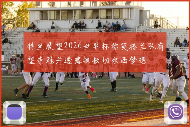 特里展望2026世界杯称英格兰队有望夺冠并透露执教切尔西梦想