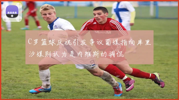 C罗篮球庆祝引发争议葡媒指向库里沙媒则认为是内维斯的调侃