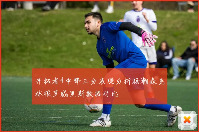 开拓者4中锋三分表现分析杨瀚森克林根罗威里斯数据对比