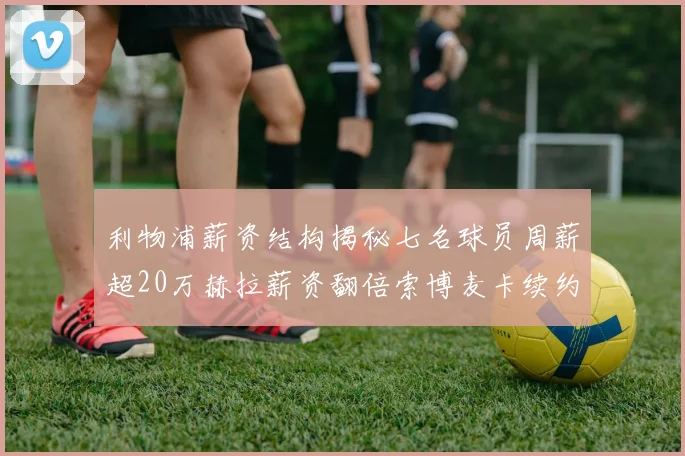 利物浦薪资结构揭秘七名球员周薪超20万赫拉薪资翻倍索博麦卡续约待定
