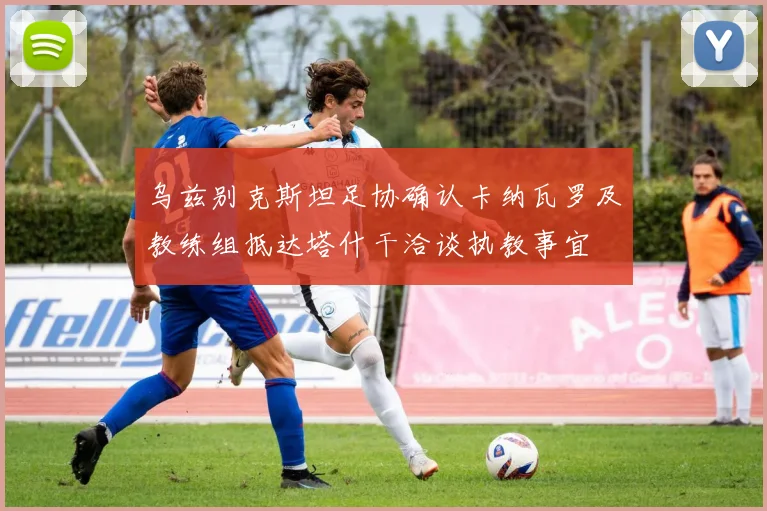 乌兹别克斯坦足协确认卡纳瓦罗及教练组抵达塔什干洽谈执教事宜