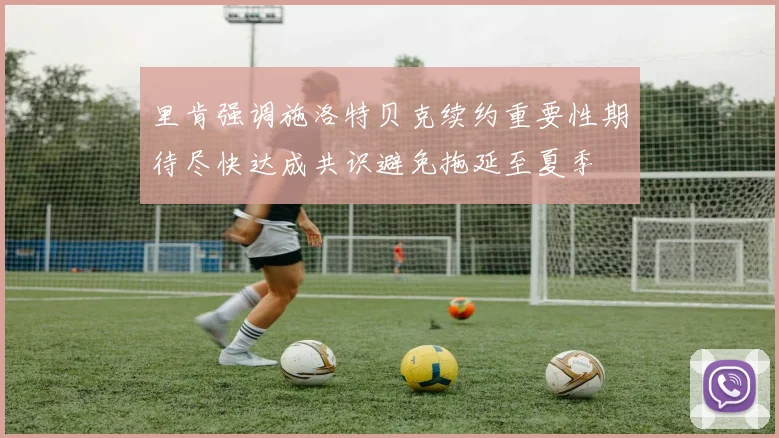 里肯强调施洛特贝克续约重要性期待尽快达成共识避免拖延至夏季