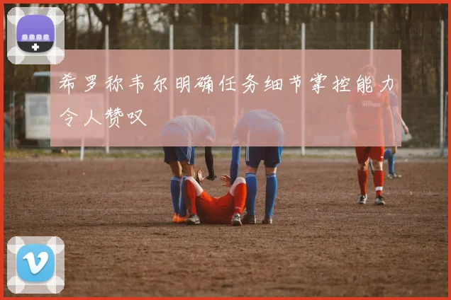 希罗称韦尔明确任务细节掌控能力令人赞叹