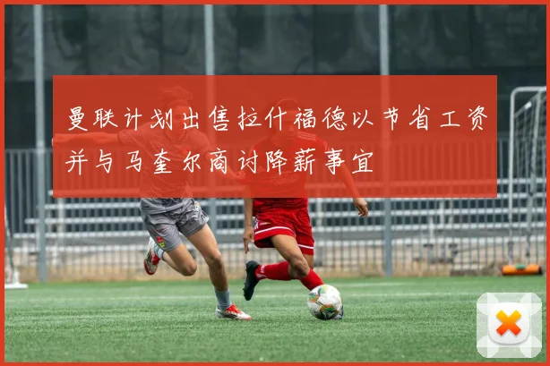 曼联计划出售拉什福德以节省工资并与马奎尔商讨降薪事宜