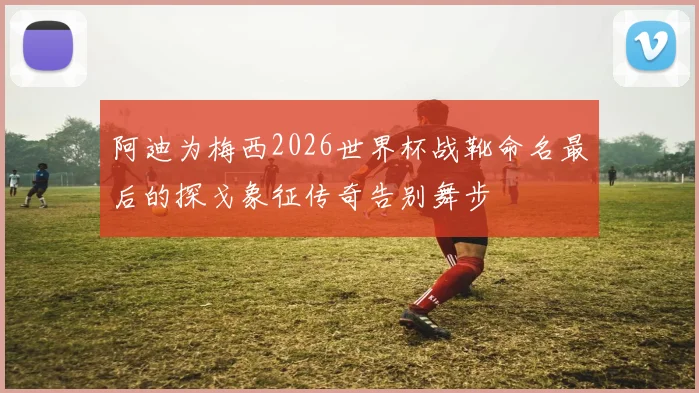 阿迪为梅西2026世界杯战靴命名最后的探戈象征传奇告别舞步
