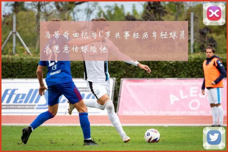 马蒂奇回忆与C罗共事经历年轻球员总愿意传球给他
