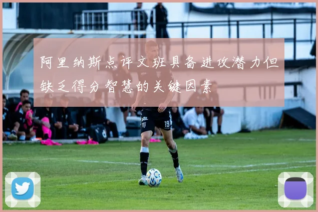 阿里纳斯点评文班具备进攻潜力但缺乏得分智慧的关键因素
