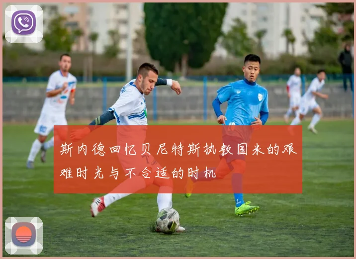 斯内德回忆贝尼特斯执教国米的艰难时光与不合适的时机
