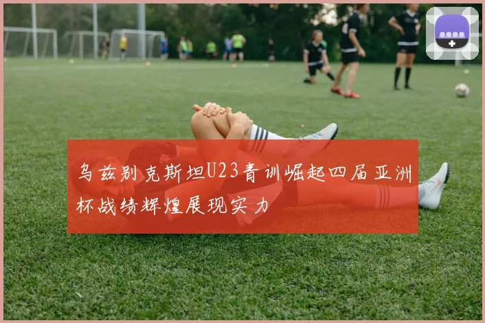 乌兹别克斯坦U23青训崛起四届亚洲杯战绩辉煌展现实力