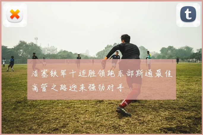活塞铁军十连胜领跑东部斯通最佳高管之路迎来强劲对手