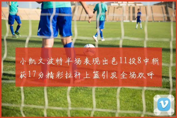 小凯文波特半场表现出色11投8中斩获17分精彩拉杆上篮引发全场欢呼