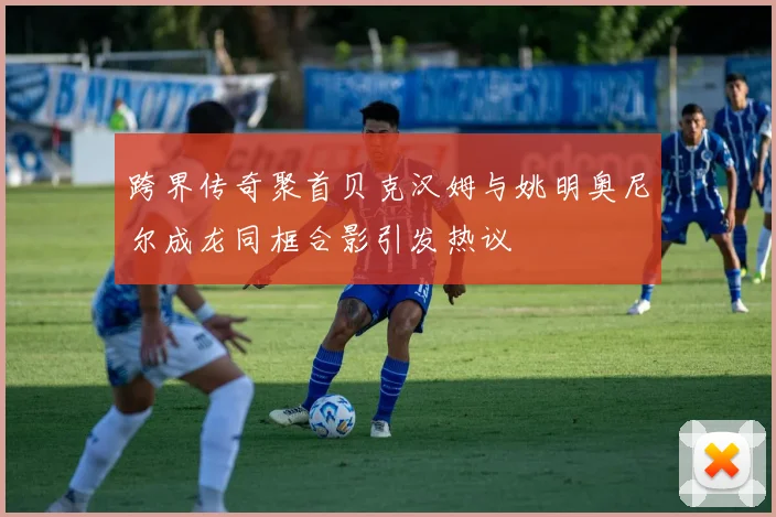 跨界传奇聚首贝克汉姆与姚明奥尼尔成龙同框合影引发热议