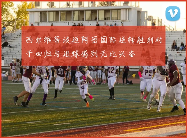 西尔维蒂谈迈阿密国际逆转胜利对于回归与进球感到无比兴奋